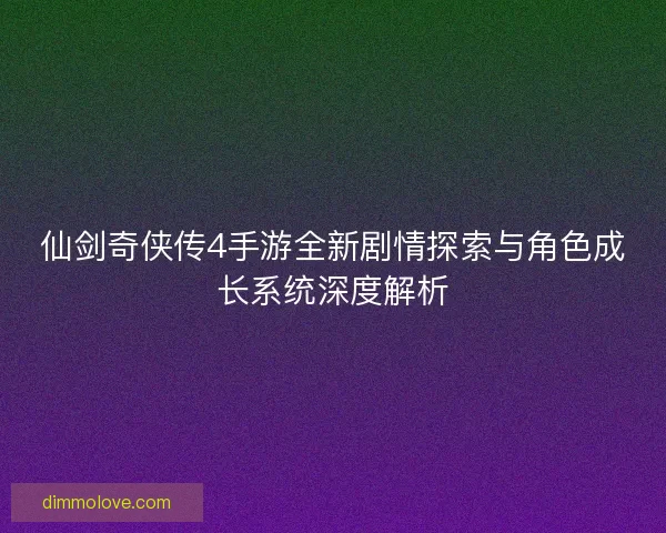 仙剑奇侠传4手游全新剧情探索与角色成长系统深度解析