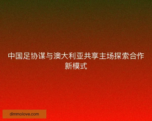 中国足协谋与澳大利亚共享主场探索合作新模式